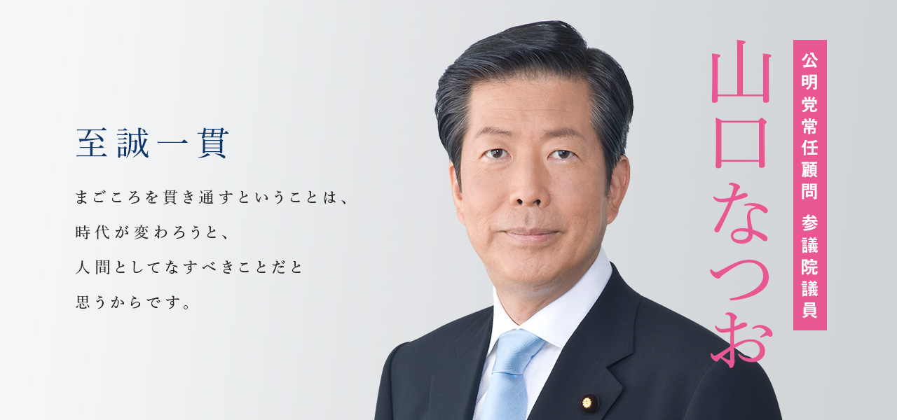 至誠一貫　まごころを貫き通すということは、時代が変わろうと、人間としてなすべきことだと思うからです。公明党常任顧問 参議院議員　山口なつお